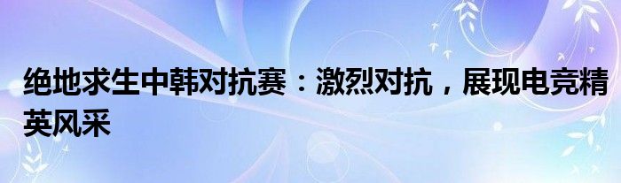 绝地求生中韩对抗赛：激烈对抗，展现电竞精英风采