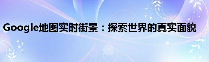 Google地图实时街景：探索世界的真实面貌
