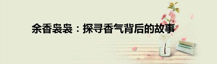 余香袅袅：探寻香气背后的故事