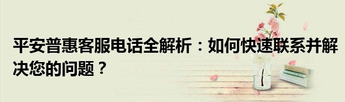 平安普惠客服电话全解析：如何快速联系并解决您的问题？