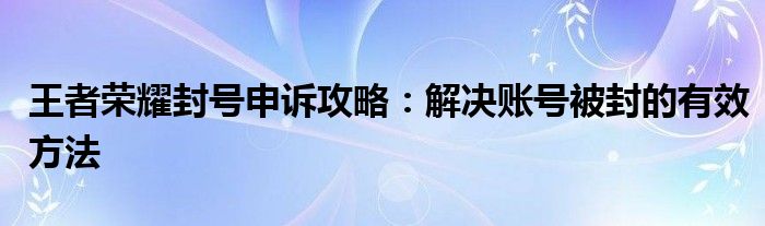 王者荣耀封号申诉攻略：解决账号被封的有效方法