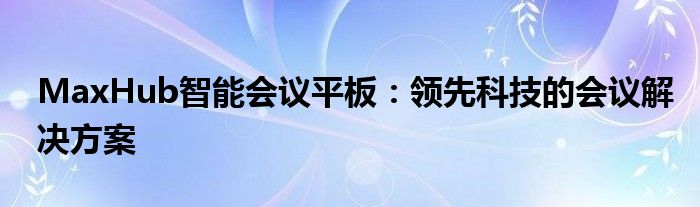 MaxHub智能会议平板：领先科技的会议解决方案