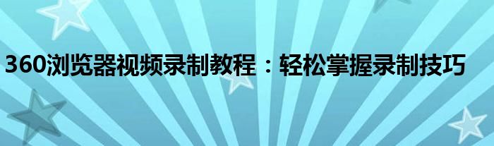 360浏览器视频录制教程：轻松掌握录制技巧