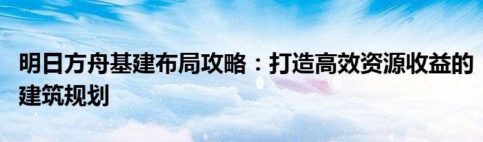 明日方舟基建布局攻略：打造高效资源收益的建筑规划