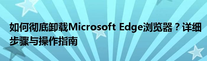 如何彻底卸载Microsoft Edge浏览器？详细步骤与操作指南