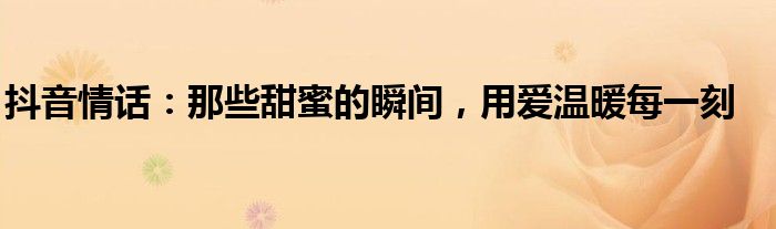 抖音情话：那些甜蜜的瞬间，用爱温暖每一刻