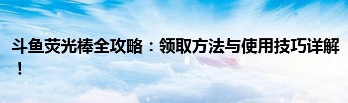 斗鱼荧光棒全攻略：领取方法与使用技巧详解！