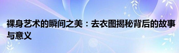裸身艺术的瞬间之美：去衣图揭秘背后的故事与意义