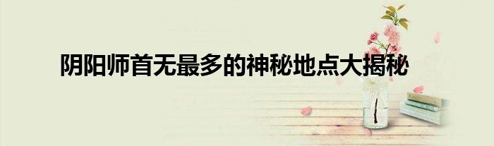 阴阳师首无最多的神秘地点大揭秘