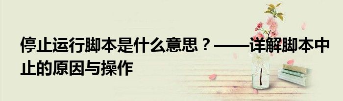 停止运行脚本是什么意思？——详解脚本中止的原因与操作