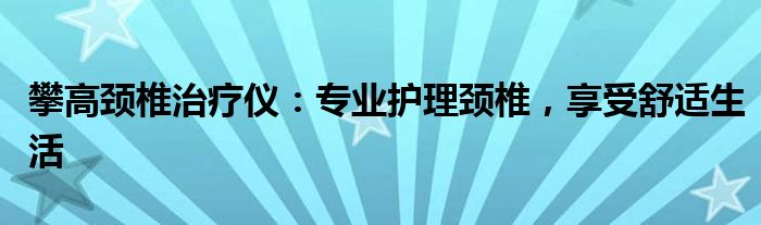 攀高颈椎治疗仪：专业护理颈椎，享受舒适生活