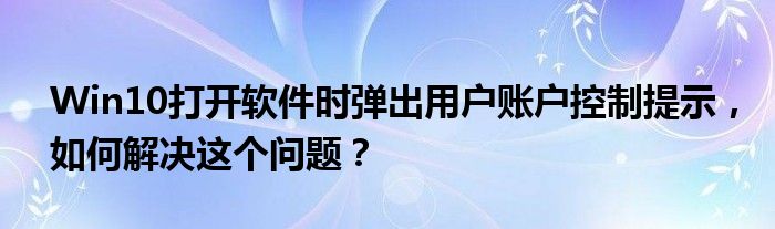 Win10打开软件时弹出用户账户控制提示，如何解决这个问题？