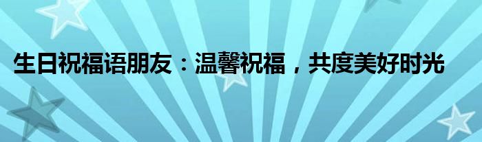 生日祝福语朋友：温馨祝福，共度美好时光