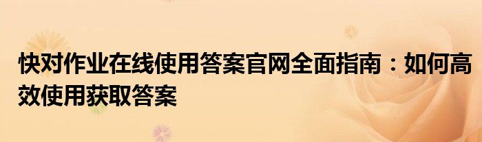 快对作业在线使用答案官网全面指南：如何高效使用获取答案