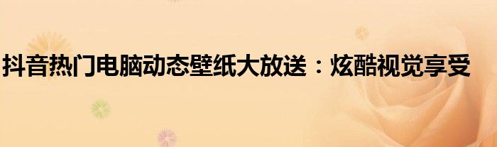 抖音热门电脑动态壁纸大放送：炫酷视觉享受