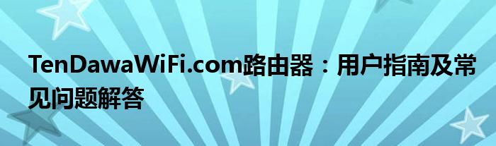TenDawaWiFi.com路由器：用户指南及常见问题解答