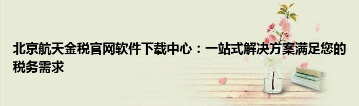 北京航天金税官网软件下载中心：一站式解决方案满足您的税务需求