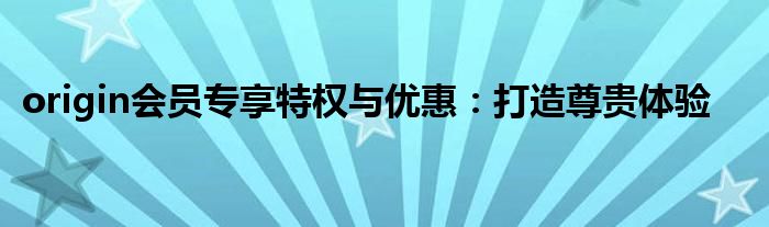 origin会员专享特权与优惠：打造尊贵体验