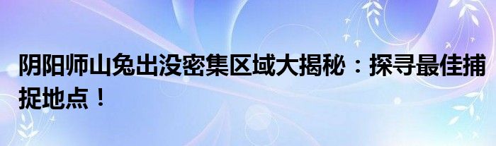 阴阳师山兔出没密集区域大揭秘：探寻最佳捕捉地点！