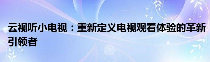 云视听小电视：重新定义电视观看体验的革新引领者