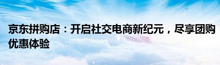 京东拼购店：开启社交电商新纪元，尽享团购优惠体验