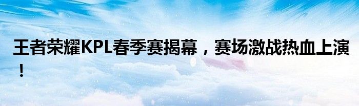 王者荣耀KPL春季赛揭幕，赛场激战热血上演！