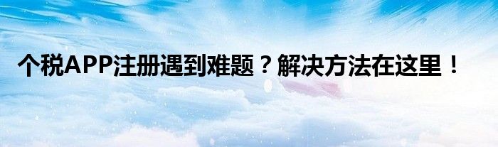 个税APP注册遇到难题？解决方法在这里！