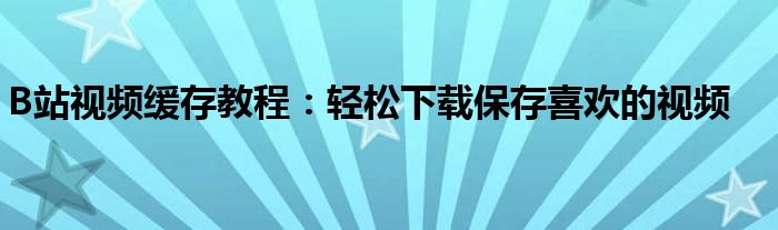 B站视频缓存教程：轻松下载保存喜欢的视频