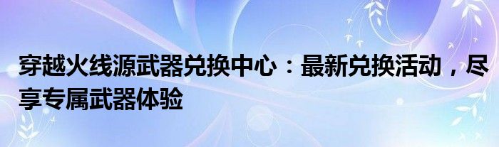 穿越火线源武器兑换中心：最新兑换活动，尽享专属武器体验