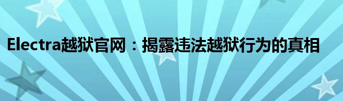 Electra越狱官网：揭露违法越狱行为的真相