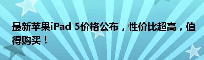 最新苹果iPad 5价格公布，性价比超高，值得购买！