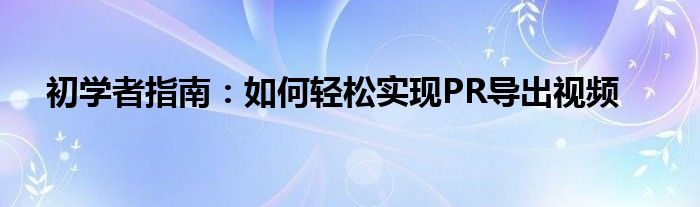 初学者指南：如何轻松实现PR导出视频