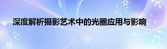 深度解析摄影艺术中的光圈应用与影响