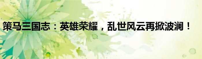 策马三国志：英雄荣耀，乱世风云再掀波澜！