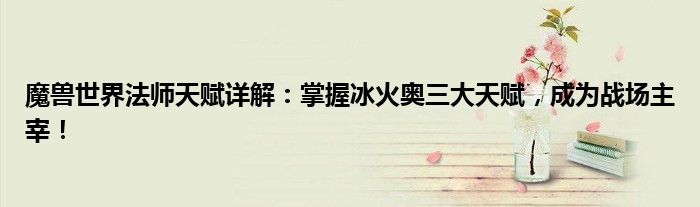 魔兽世界法师天赋详解：掌握冰火奥三大天赋，成为战场主宰！