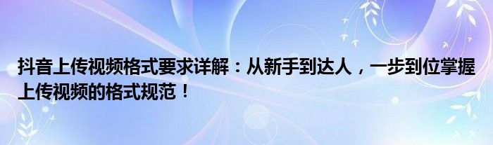 抖音上传视频格式要求详解：从新手到达人，一步到位掌握上传视频的格式规范！