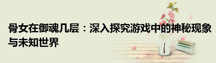 骨女在御魂几层：深入探究游戏中的神秘现象与未知世界