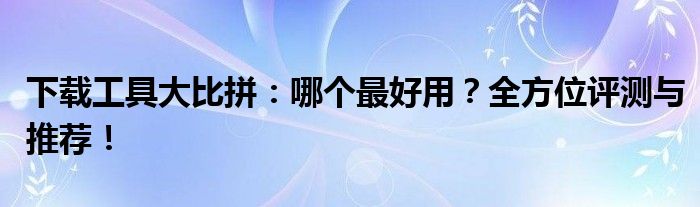 下载工具大比拼：哪个最好用？全方位评测与推荐！