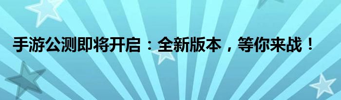 手游公测即将开启：全新版本，等你来战！