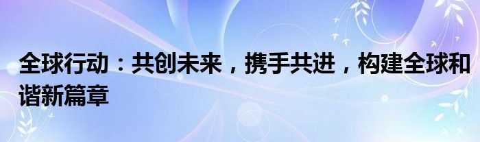 全球行动：共创未来，携手共进，构建全球和谐新篇章