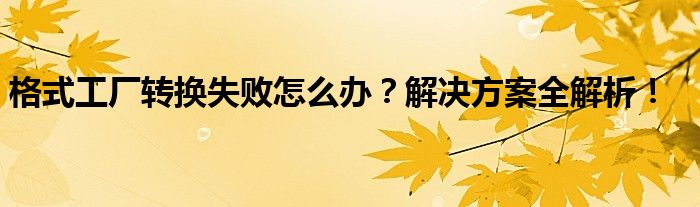 格式工厂转换失败怎么办？解决方案全解析！