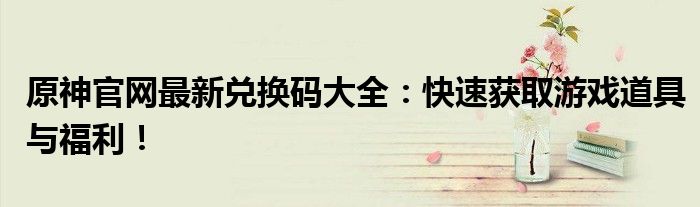 原神官网最新兑换码大全：快速获取游戏道具与福利！