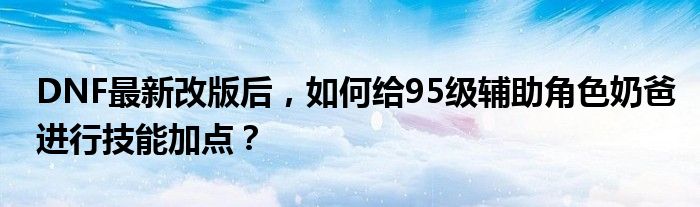 DNF最新改版后，如何给95级辅助角色奶爸进行技能加点？