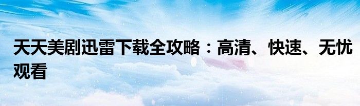 天天美剧迅雷下载全攻略：高清、快速、无忧观看