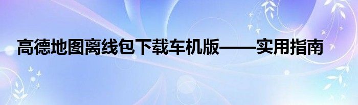 高德地图离线包下载车机版——实用指南