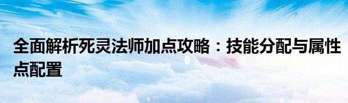 全面解析死灵法师加点攻略：技能分配与属性点配置