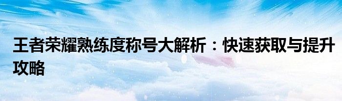 王者荣耀熟练度称号大解析：快速获取与提升攻略