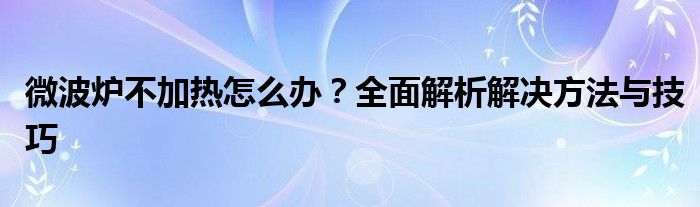 微波炉不加热怎么办？全面解析解决方法与技巧