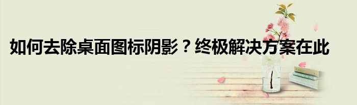 如何去除桌面图标阴影？终极解决方案在此
