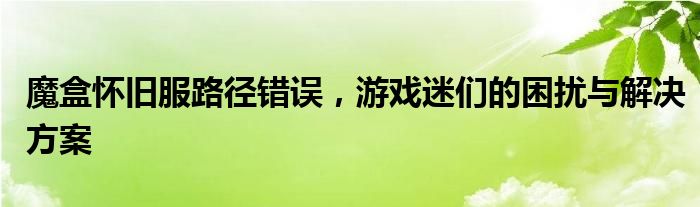 魔盒怀旧服路径错误，游戏迷们的困扰与解决方案